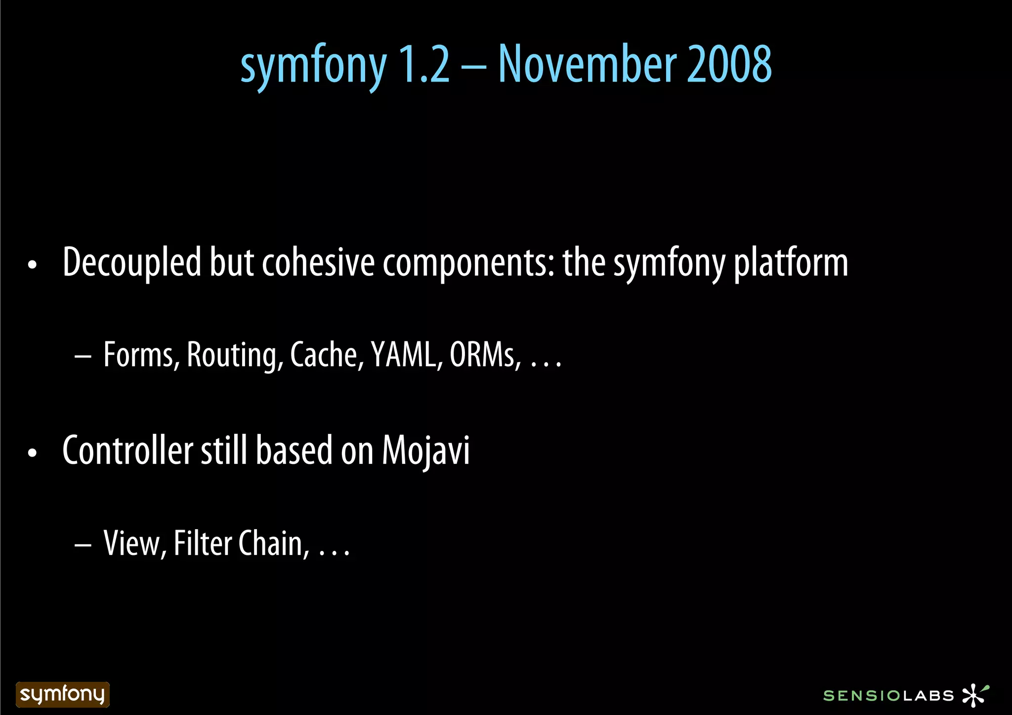 symfony 1.2 – November 2008


•  Decoupled but cohesive components: the symfony platform

   –  Forms, Routing, Cache, YAML, ORMs, …

•  Controller still based on Mojavi

   –  View, Filter Chain, …
 