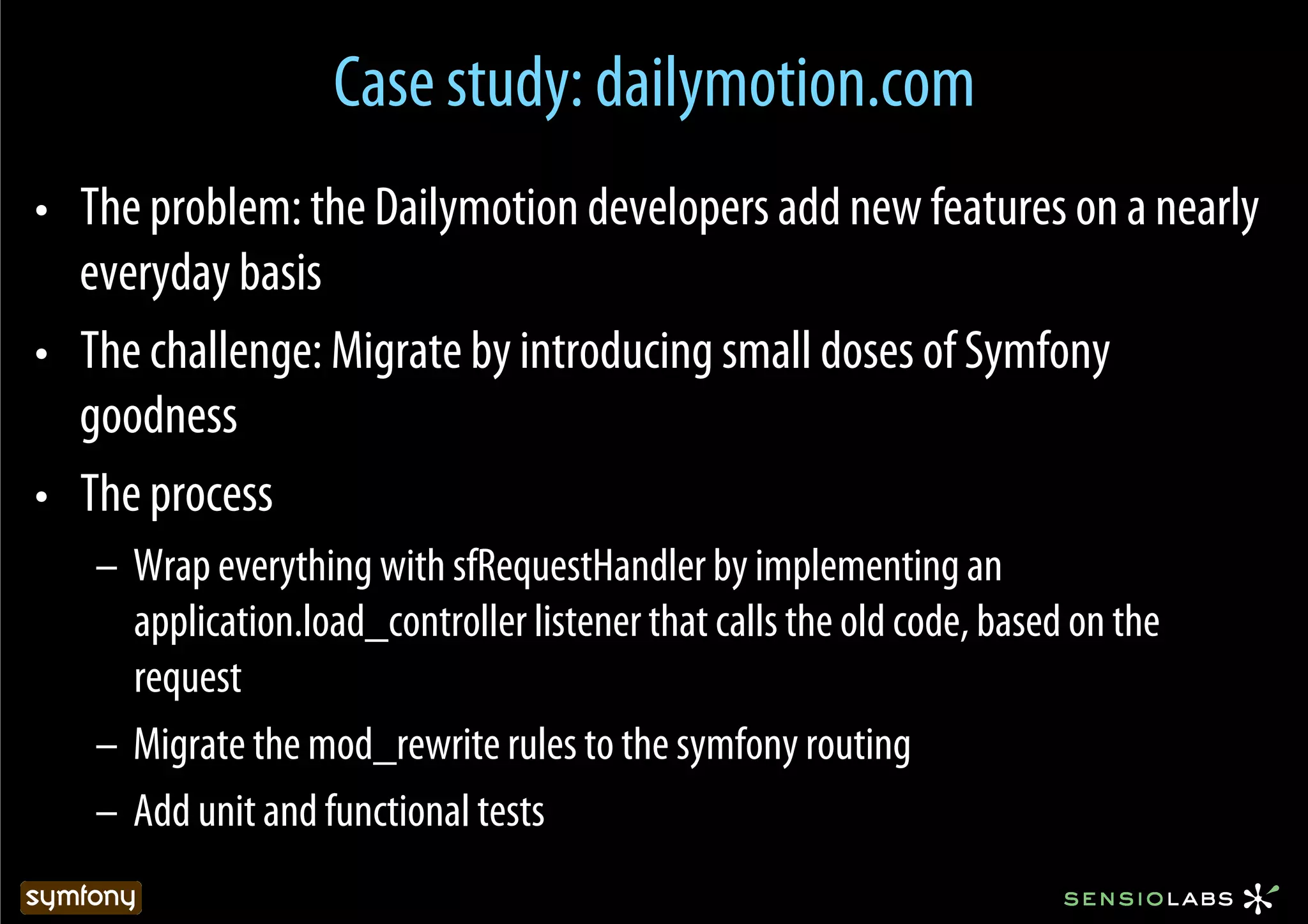 Case study: dailymotion.com
•  The problem: the Dailymotion developers add new features on a nearly
   everyday basis
•  The challenge: Migrate by introducing small doses of Symfony
   goodness
•  The process
   –  Wrap everything with sfRequestHandler by implementing an
      application.load_controller listener that calls the old code, based on the
      request
   –  Migrate the mod_rewrite rules to the symfony routing
   –  Add unit and functional tests
 