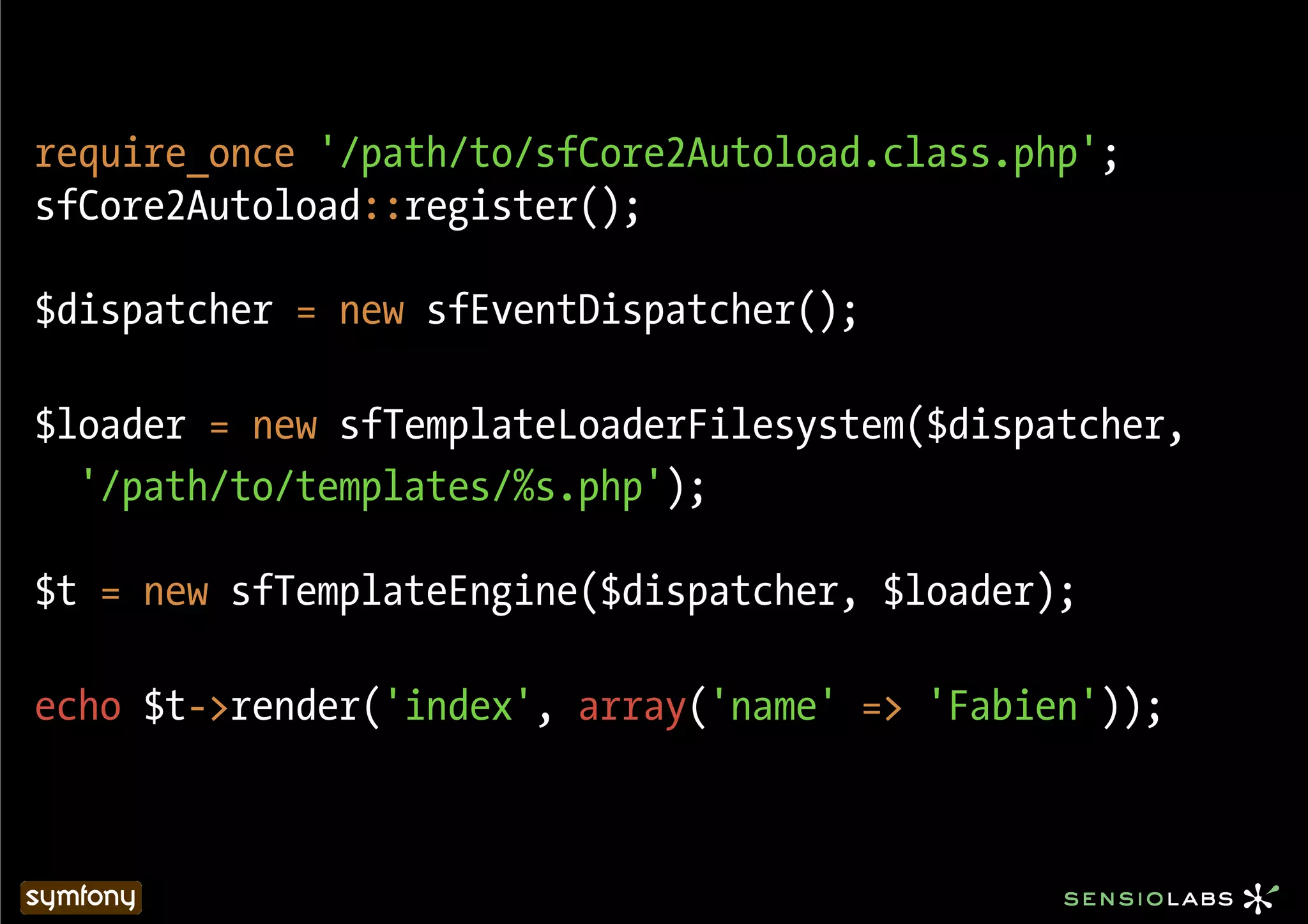 require_once '/path/to/sfCore2Autoload.class.php';
sfCore2Autoload::register();

$dispatcher = new sfEventDispatcher();

$loader = new sfTemplateLoaderFilesystem($dispatcher,
  '/path/to/templates/%s.php');

$t = new sfTemplateEngine($dispatcher, $loader);

echo $t->render('index', array('name' => 'Fabien'));
 