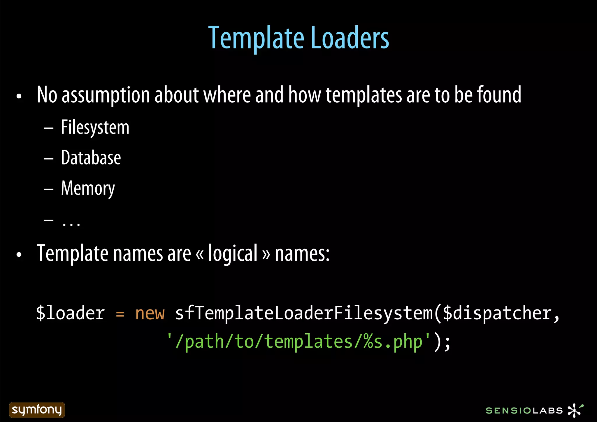 Template Loaders
•  No assumption about where and how templates are to be found
   –  Filesystem
   –  Database
   –  Memory
   –  …
•  Template names are « logical » names:

  $loader = new sfTemplateLoaderFilesystem($dispatcher,
               '/path/to/templates/%s.php');
 