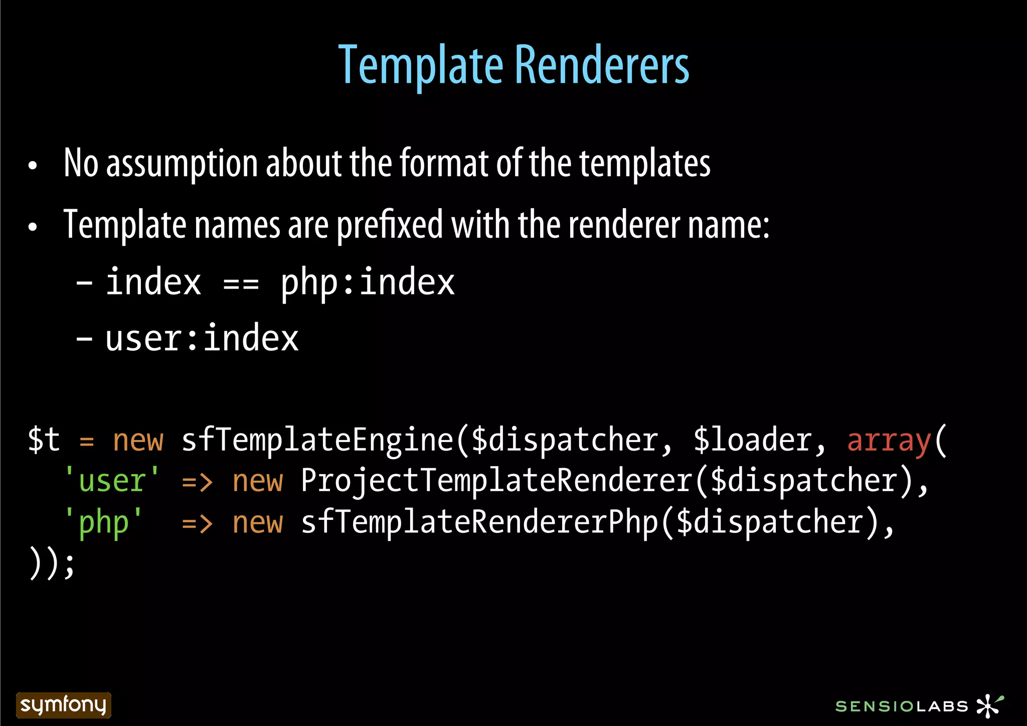 Template Renderers
•  No assumption about the format of the templates
•  Template names are preﬁxed with the renderer name:
   –  index == php:index
   –  user:index

$t = new sfTemplateEngine($dispatcher, $loader, array(
  'user' => new ProjectTemplateRenderer($dispatcher),
  'php' => new sfTemplateRendererPhp($dispatcher),
));
 