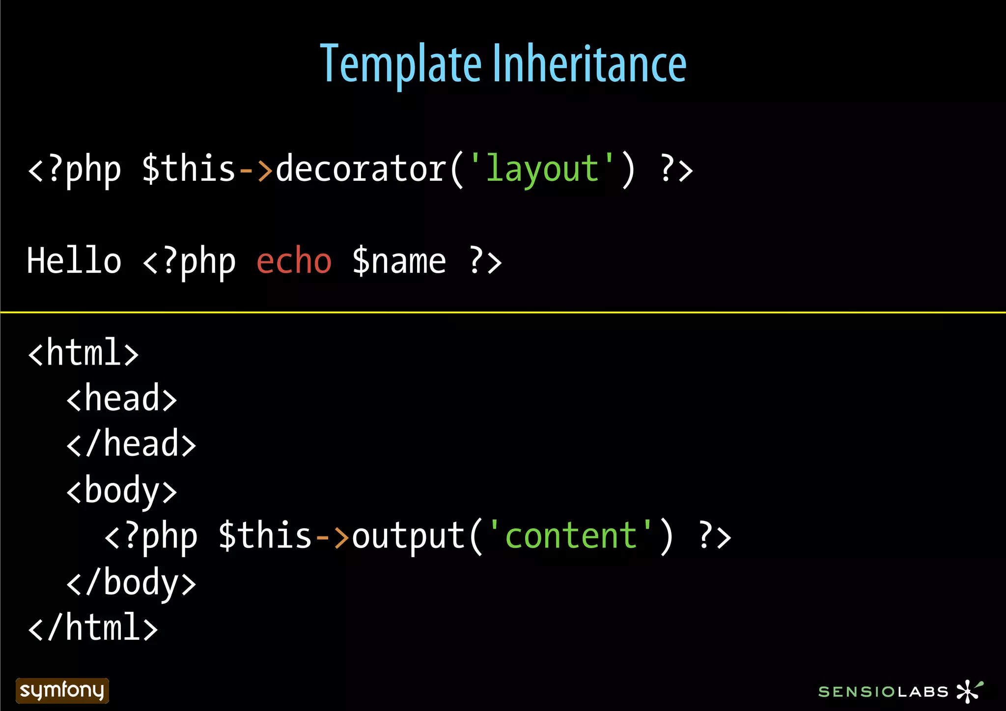 Template Inheritance
<?php $this->decorator('layout') ?>

Hello <?php echo $name ?>

<html>
  <head>
  </head>
  <body>
    <?php $this->output('content') ?>
  </body>
</html>
 
