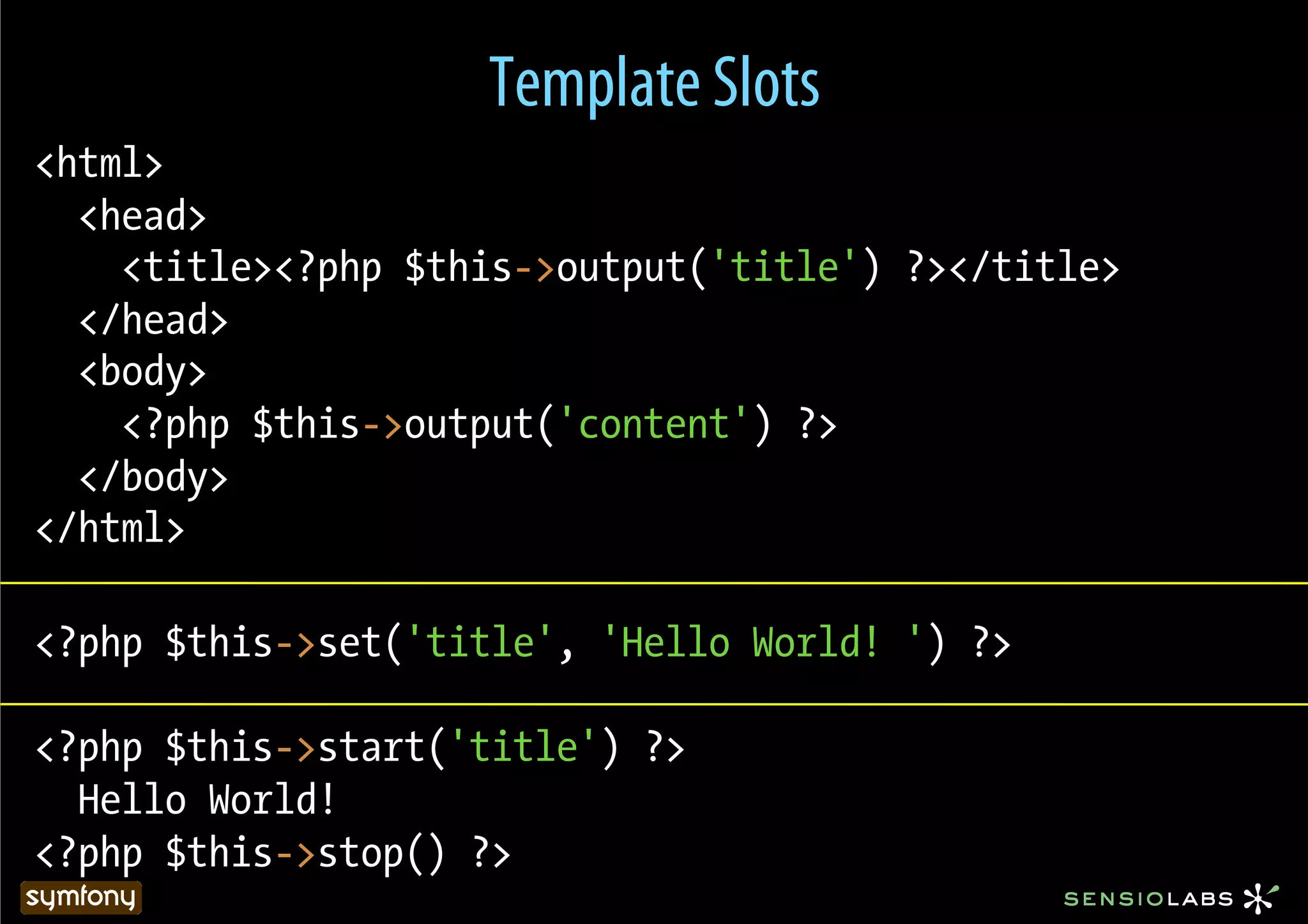 Template Slots
<html>
  <head>
    <title><?php $this->output('title') ?></title>
  </head>
  <body>
    <?php $this->output('content') ?>
  </body>
</html>

<?php $this->set('title', 'Hello World! ') ?>

<?php $this->start('title') ?>
  Hello World!
<?php $this->stop() ?>
 