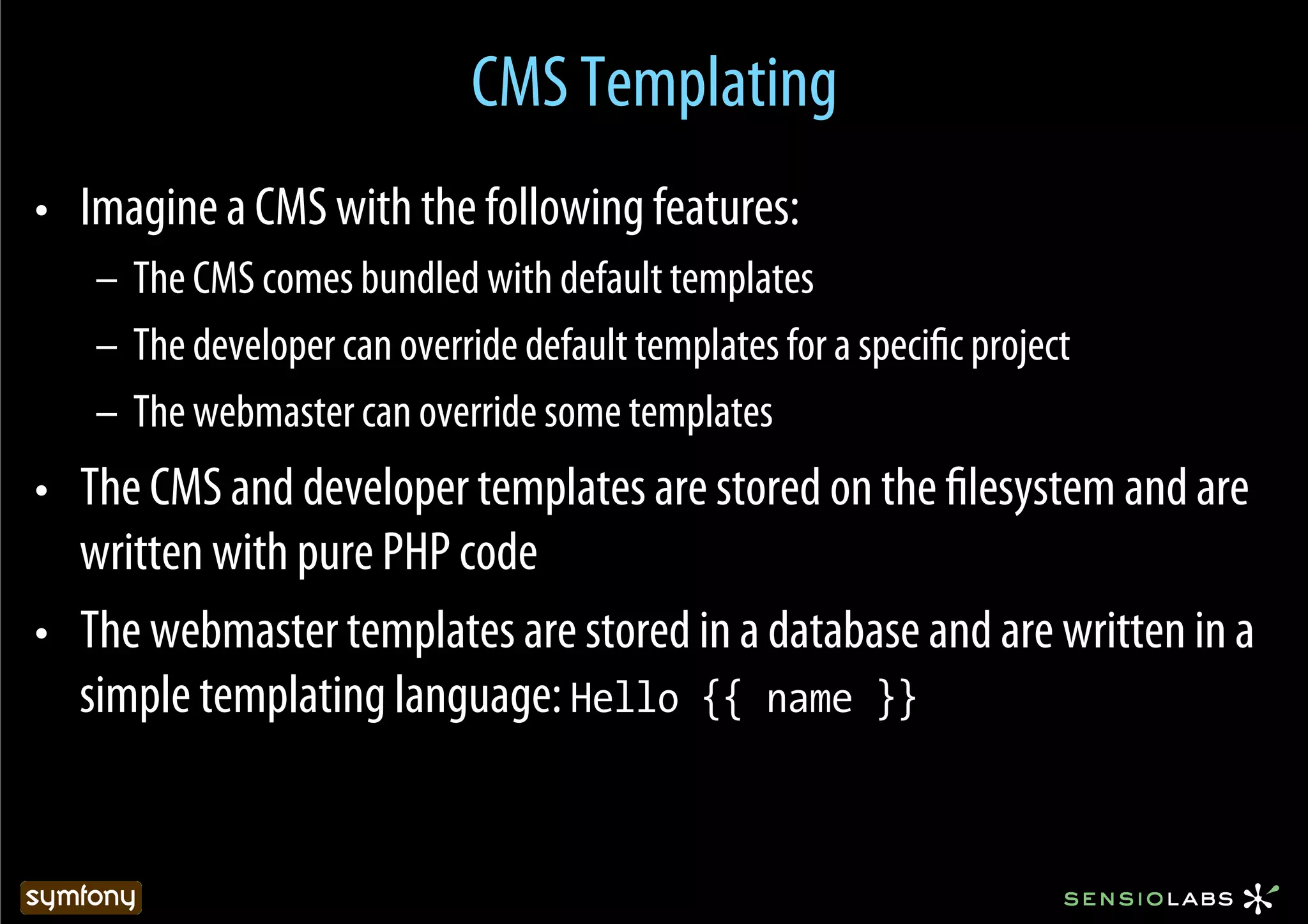 CMS Templating
•  Imagine a CMS with the following features:
   –  The CMS comes bundled with default templates
   –  The developer can override default templates for a speciﬁc project
   –  The webmaster can override some templates
•  The CMS and developer templates are stored on the ﬁlesystem and are
   written with pure PHP code
•  The webmaster templates are stored in a database and are written in a
   simple templating language: Hello {{ name }}
 