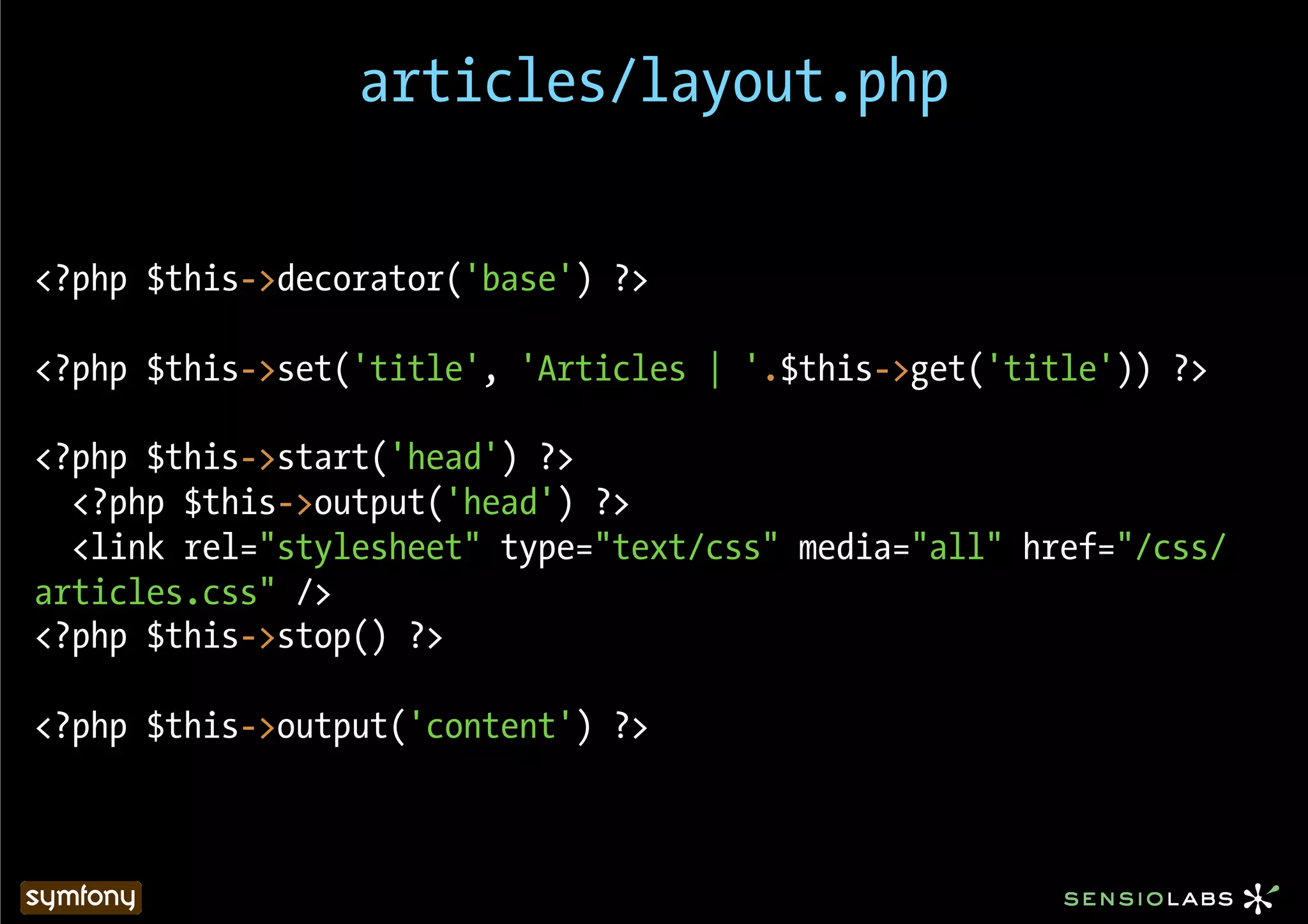 articles/layout.php


<?php $this->decorator('base') ?>

<?php $this->set('title', 'Articles | '.$this->get('title')) ?>

<?php $this->start('head') ?>
  <?php $this->output('head') ?>
  <link rel="stylesheet" type="text/css" media="all" href="/css/
articles.css" />
<?php $this->stop() ?>

<?php $this->output('content') ?>
 