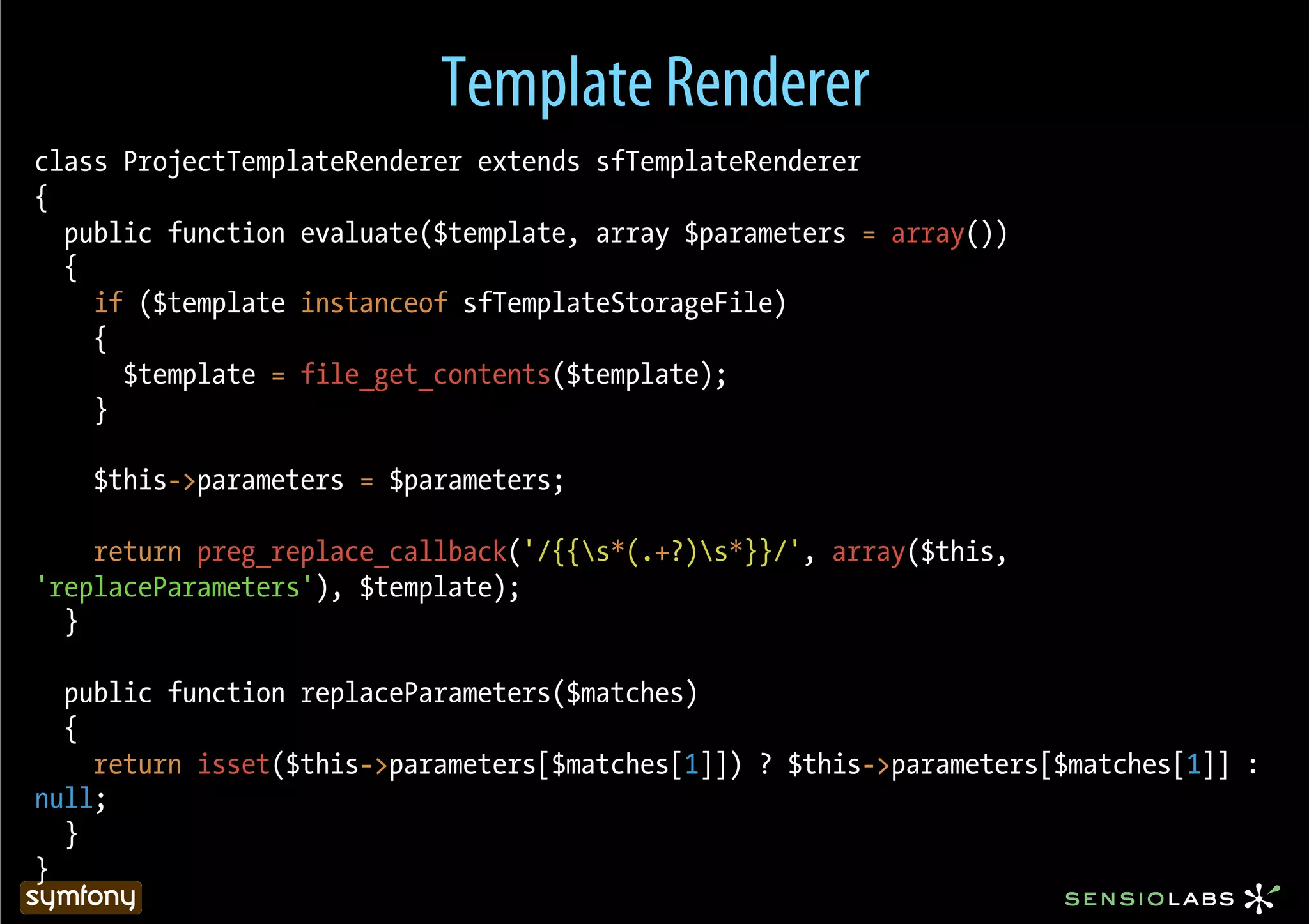 Template Renderer
class ProjectTemplateRenderer extends sfTemplateRenderer
{
  public function evaluate($template, array $parameters = array())
  {
    if ($template instanceof sfTemplateStorageFile)
    {
      $template = file_get_contents($template);
    }

    $this->parameters = $parameters;

    return preg_replace_callback('/{{s*(.+?)s*}}/', array($this,
'replaceParameters'), $template);
  }

  public function replaceParameters($matches)
  {
    return isset($this->parameters[$matches[1]]) ? $this->parameters[$matches[1]] :
null;
  }
}
 