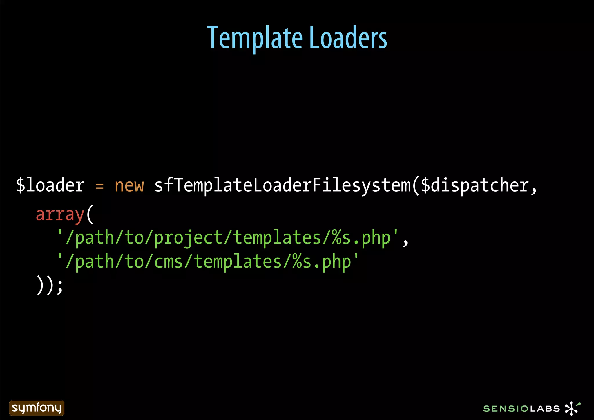 Template Loaders



$loader = new sfTemplateLoaderFilesystem($dispatcher,
  array(
    '/path/to/project/templates/%s.php',
    '/path/to/cms/templates/%s.php'
  ));
 