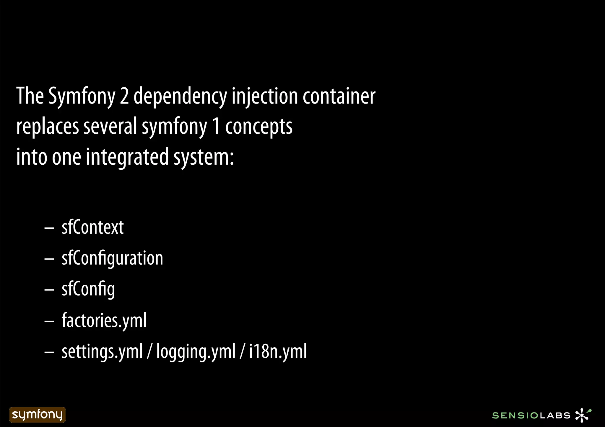 The Symfony 2 dependency injection container
replaces several symfony 1 concepts
into one integrated system:

   –  sfContext
   –  sfConﬁguration
   –  sfConﬁg
   –  factories.yml
   –  settings.yml / logging.yml / i18n.yml
 