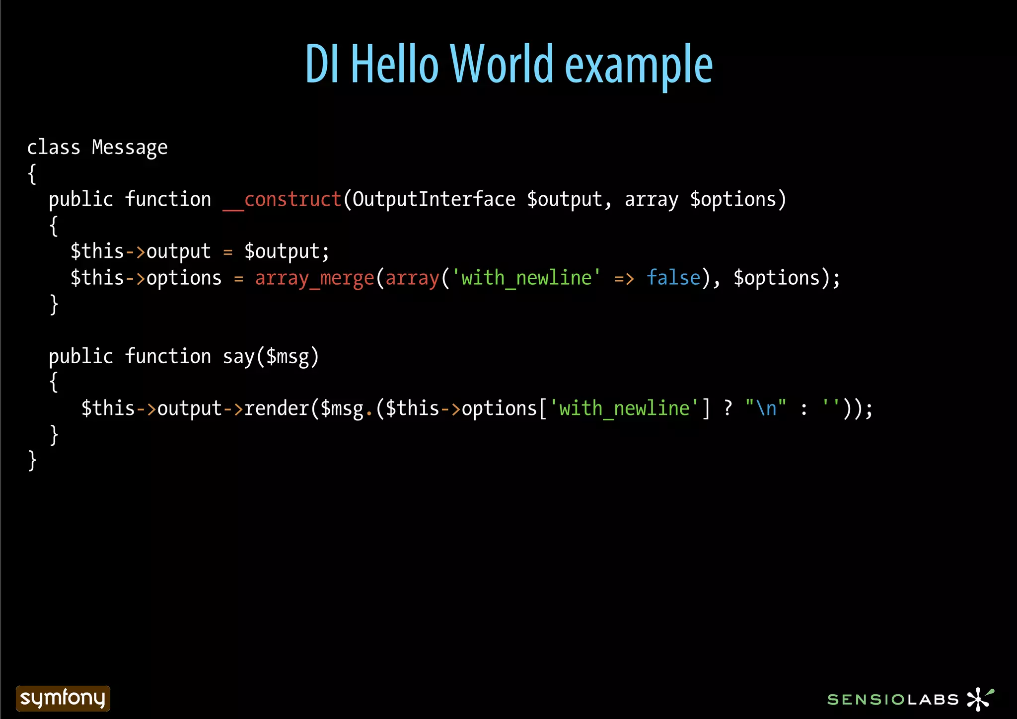 DI Hello World example
class Message
{
  public function __construct(OutputInterface $output, array $options)
  {
    $this->output = $output;
    $this->options = array_merge(array('with_newline' => false), $options);
  }

    public function say($msg)
    {
       $this->output->render($msg.($this->options['with_newline'] ? "n" : ''));
    }
}
 