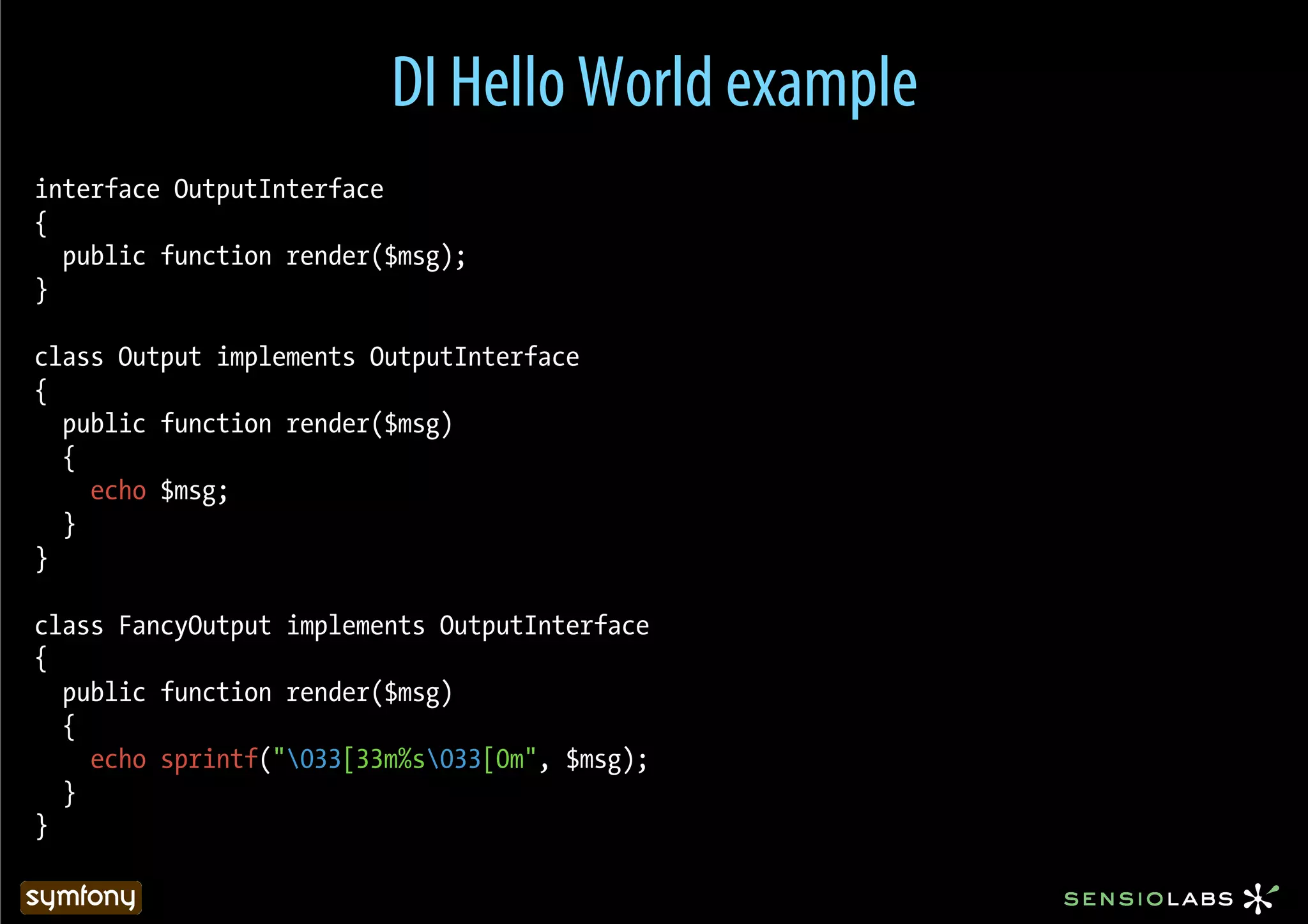 DI Hello World example
interface OutputInterface
{
  public function render($msg);
}

class Output implements OutputInterface
{
  public function render($msg)
  {
    echo $msg;
  }
}

class FancyOutput implements OutputInterface
{
  public function render($msg)
  {
    echo sprintf("033[33m%s033[0m", $msg);
  }
}
 