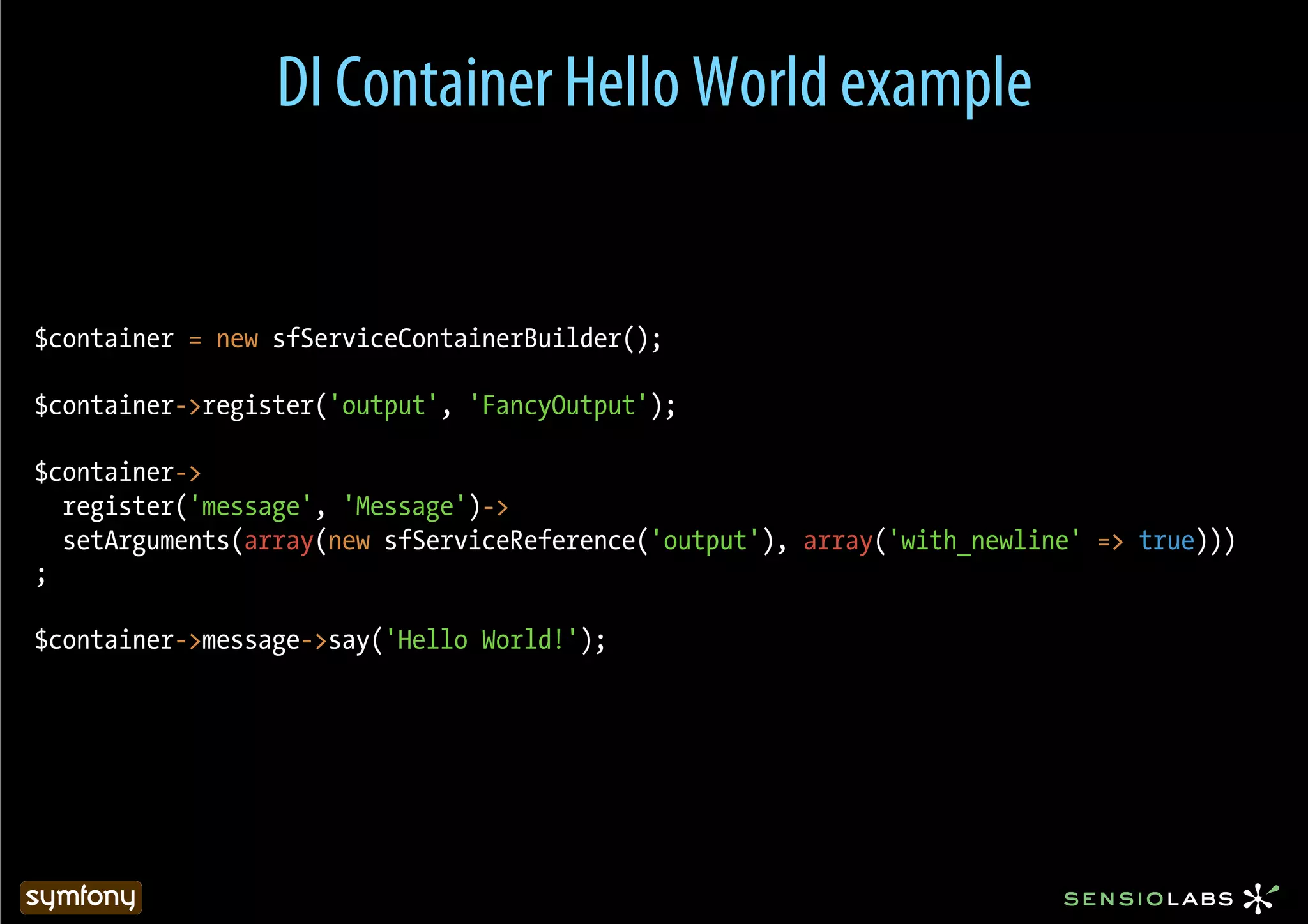 DI Container Hello World example


$container = new sfServiceContainerBuilder();

$container->register('output', 'FancyOutput');

$container->
  register('message', 'Message')->
  setArguments(array(new sfServiceReference('output'), array('with_newline' => true)))
;

$container->message->say('Hello World!');
 