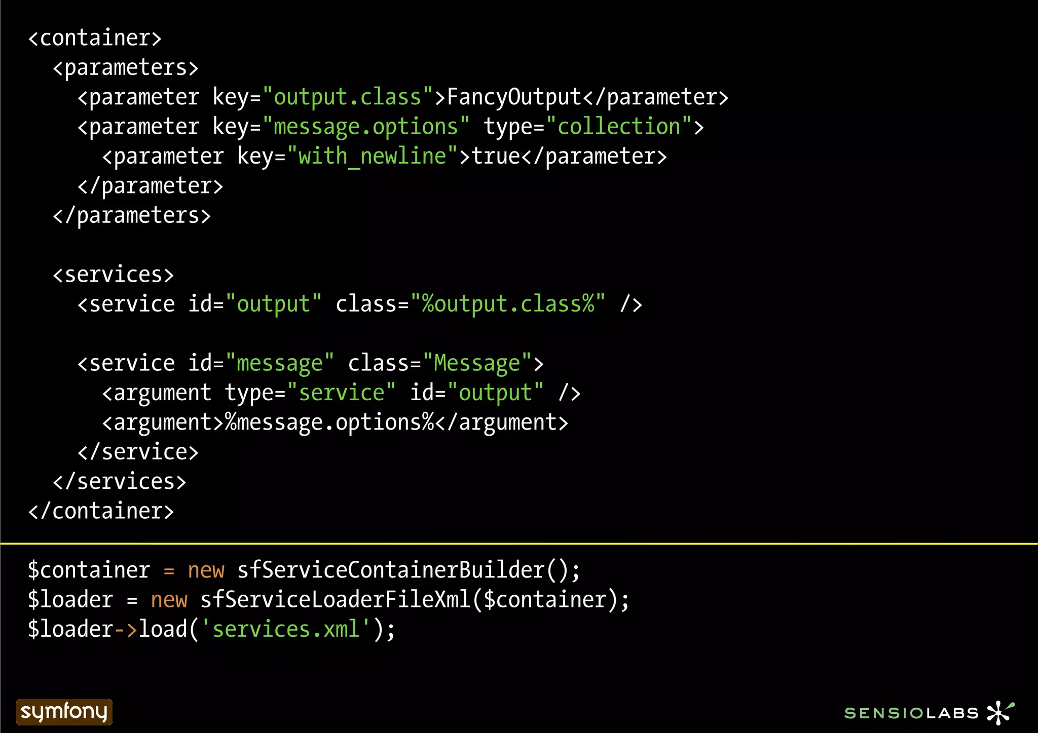 <container>
  <parameters>
    <parameter key="output.class">FancyOutput</parameter>
    <parameter key="message.options" type="collection">
      <parameter key="with_newline">true</parameter>
    </parameter>
  </parameters>

  <services>
    <service id="output" class="%output.class%" />

    <service id="message" class="Message">
      <argument type="service" id="output" />
      <argument>%message.options%</argument>
    </service>
  </services>
</container>

$container = new sfServiceContainerBuilder();
$loader = new sfServiceLoaderFileXml($container);
$loader->load('services.xml');
 