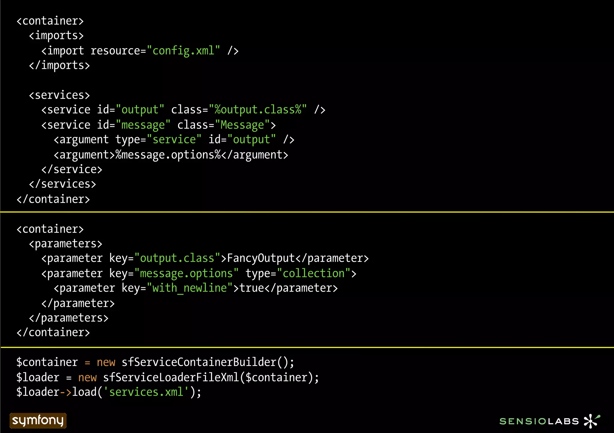 <container>
  <imports>
    <import resource="config.xml" />
  </imports>

  <services>
    <service id="output" class="%output.class%" />
    <service id="message" class="Message">
      <argument type="service" id="output" />
      <argument>%message.options%</argument>
    </service>
  </services>
</container>

<container>
  <parameters>
    <parameter key="output.class">FancyOutput</parameter>
    <parameter key="message.options" type="collection">
      <parameter key="with_newline">true</parameter>
    </parameter>
  </parameters>
</container>

$container = new sfServiceContainerBuilder();
$loader = new sfServiceLoaderFileXml($container);
$loader->load('services.xml');
 