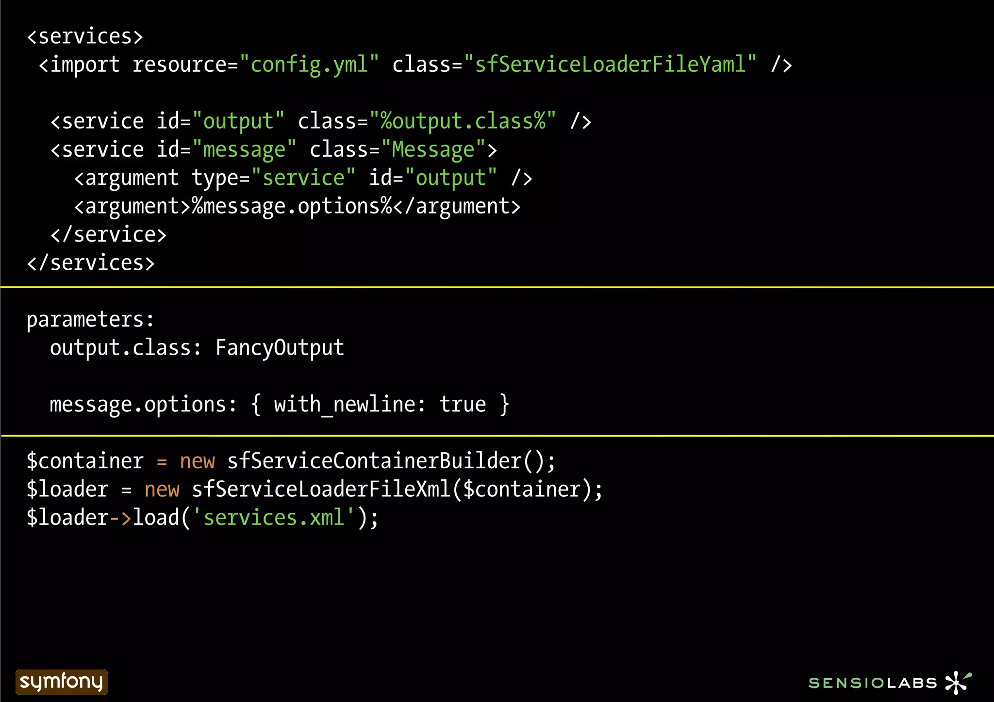 <services>
 <import resource="config.yml" class="sfServiceLoaderFileYaml" />

  <service id="output" class="%output.class%" />
  <service id="message" class="Message">
    <argument type="service" id="output" />
    <argument>%message.options%</argument>
  </service>
</services>

parameters:
  output.class: FancyOutput

  message.options: { with_newline: true }

$container = new sfServiceContainerBuilder();
$loader = new sfServiceLoaderFileXml($container);
$loader->load('services.xml');
 