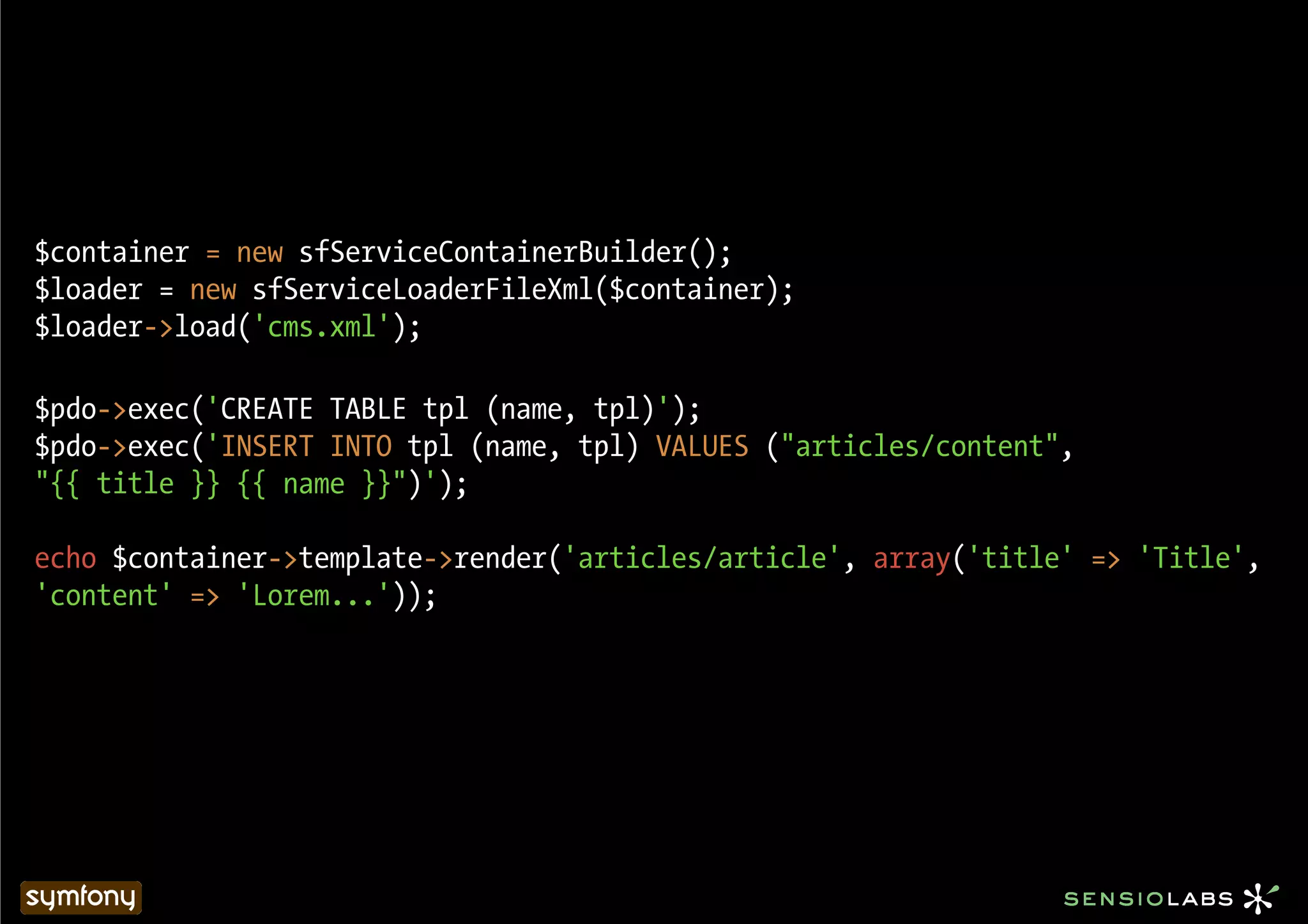 $container = new sfServiceContainerBuilder();
$loader = new sfServiceLoaderFileXml($container);
$loader->load('cms.xml');

$pdo->exec('CREATE TABLE tpl (name, tpl)');
$pdo->exec('INSERT INTO tpl (name, tpl) VALUES ("articles/content",
"{{ title }} {{ name }}")');

echo $container->template->render('articles/article', array('title' => 'Title',
'content' => 'Lorem...'));
 