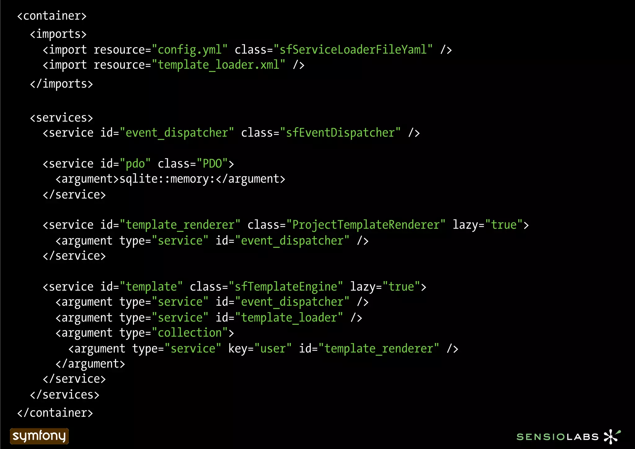 <container>
  <imports>
    <import resource="config.yml" class="sfServiceLoaderFileYaml" />
    <import resource="template_loader.xml" />
  </imports>

  <services>
    <service id="event_dispatcher" class="sfEventDispatcher" />

    <service id="pdo" class="PDO">
      <argument>sqlite::memory:</argument>
    </service>

    <service id="template_renderer" class="ProjectTemplateRenderer" lazy="true">
      <argument type="service" id="event_dispatcher" />
    </service>

    <service id="template" class="sfTemplateEngine" lazy="true">
      <argument type="service" id="event_dispatcher" />
      <argument type="service" id="template_loader" />
      <argument type="collection">
        <argument type="service" key="user" id="template_renderer" />
      </argument>
    </service>
  </services>
</container>
 