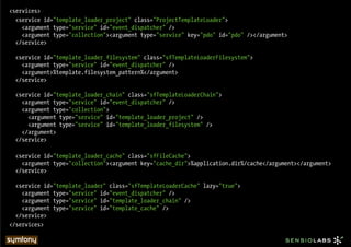 <services>
  <service id="template_loader_project" class="ProjectTemplateLoader">
    <argument type="service" id="event_dispatcher" />
    <argument type="collection"><argument type="service" key="pdo" id="pdo" /></argument>
  </service>

  <service id="template_loader_filesystem" class="sfTemplateLoaderFilesystem">
    <argument type="service" id="event_dispatcher" />
    <argument>%template.filesystem_pattern%</argument>
  </service>

  <service id="template_loader_chain" class="sfTemplateLoaderChain">
    <argument type="service" id="event_dispatcher" />
    <argument type="collection">
      <argument type="service" id="template_loader_project" />
      <argument type="service" id="template_loader_filesystem" />
    </argument>
  </service>

  <service id="template_loader_cache" class="sfFileCache">
    <argument type="collection"><argument key="cache_dir">%application.dir%/cache</argument></argument>
  </service>

  <service id="template_loader" class="sfTemplateLoaderCache" lazy="true">
    <argument type="service" id="event_dispatcher" />
    <argument type="service" id="template_loader_chain" />
    <argument type="service" id="template_cache" />
  </service>
</services>
 