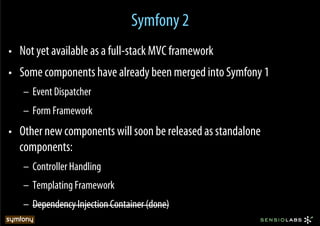Symfony 2
•  Not yet available as a full-stack MVC framework
•  Some components have already been merged into Symfony 1
   –  Event Dispatcher
   –  Form Framework
•  Other new components will soon be released as standalone
   components:
   –  Controller Handling
   –  Templating Framework
   –  Dependency Injection Container (done)
 