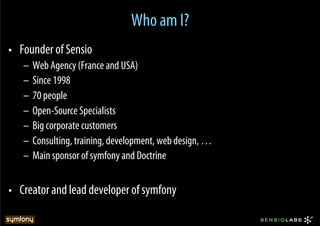 Who am I?
•  Founder of Sensio
   –  Web Agency (France and USA)
   –  Since 1998
   –  70 people
   –  Open-Source Specialists
   –  Big corporate customers
   –  Consulting, training, development, web design, …
   –  Main sponsor of symfony and Doctrine


•  Creator and lead developer of symfony
 