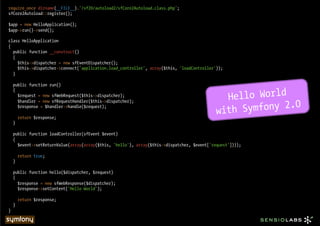 require_once dirname(__FILE__).'/sf20/autoload2/sfCore2Autoload.class.php';
sfCore2Autoload::register();

$app = new HelloApplication();
$app->run()->send();

class HelloApplication
{
  public function __construct()
  {
    $this->dispatcher = new sfEventDispatcher();
    $this->dispatcher->connect('application.load_controller', array($this, 'loadController'));
  }

    public function run()


                                                                                               Hello World
    {
      $request = new sfWebRequest($this->dispatcher);


                                                                                                  Symfony 2.0
      $handler = new sfRequestHandler($this->dispatcher);

                                                                                             with
      $response = $handler->handle($request);

        return $response;
    }

    public function loadController(sfEvent $event)
    {
      $event->setReturnValue(array(array($this, 'hello'), array($this->dispatcher, $event['request'])));

        return true;
    }

    public function hello($dispatcher, $request)
    {
      $response = new sfWebResponse($dispatcher);
      $response->setContent('Hello World');

        return $response;
    }
}
 