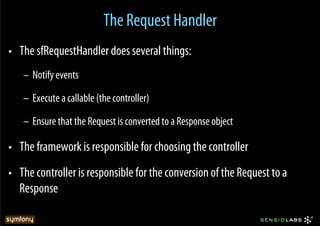 The Request Handler
•  The sfRequestHandler does several things:
   –  Notify events

   –  Execute a callable (the controller)

   –  Ensure that the Request is converted to a Response object

•  The framework is responsible for choosing the controller
•  The controller is responsible for the conversion of the Request to a
   Response
 