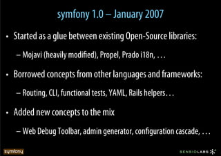 symfony 1.0 – January 2007
•  Started as a glue between existing Open-Source libraries:
   – Mojavi (heavily modiﬁed), Propel, Prado i18n, …

•  Borrowed concepts from other languages and frameworks:
   – Routing, CLI, functional tests, YAML, Rails helpers…

•  Added new concepts to the mix
   – Web Debug Toolbar, admin generator, conﬁguration cascade, …
 
