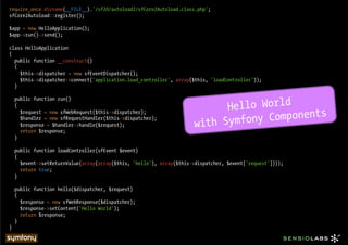 require_once dirname(__FILE__).'/sf20/autoload2/sfCore2Autoload.class.php';
sfCore2Autoload::register();

$app = new HelloApplication();
$app->run()->send();

class HelloApplication
{
  public function __construct()
  {
    $this->dispatcher = new sfEventDispatcher();
    $this->dispatcher->connect('application.load_controller', array($this, 'loadController'));
  }



                                                                            Hello World
    public function run()
    {

                                                                                  y Components
      $request = new sfWebRequest($this->dispatcher);

                                                                      with Symfon
      $handler = new sfRequestHandler($this->dispatcher);
      $response = $handler->handle($request);
      return $response;
    }

    public function loadController(sfEvent $event)
    {
      $event->setReturnValue(array(array($this, 'hello'), array($this->dispatcher, $event['request'])));
      return true;
    }

    public function hello($dispatcher, $request)
    {
      $response = new sfWebResponse($dispatcher);
      $response->setContent('Hello World');
      return $response;
    }
}
 