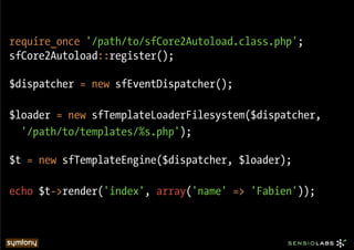 require_once '/path/to/sfCore2Autoload.class.php';
sfCore2Autoload::register();

$dispatcher = new sfEventDispatcher();

$loader = new sfTemplateLoaderFilesystem($dispatcher,
  '/path/to/templates/%s.php');

$t = new sfTemplateEngine($dispatcher, $loader);

echo $t->render('index', array('name' => 'Fabien'));
 