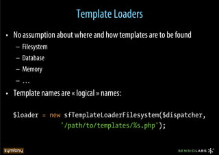 Template Loaders
•  No assumption about where and how templates are to be found
   –  Filesystem
   –  Database
   –  Memory
   –  …
•  Template names are « logical » names:

  $loader = new sfTemplateLoaderFilesystem($dispatcher,
               '/path/to/templates/%s.php');
 