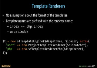 Template Renderers
•  No assumption about the format of the templates
•  Template names are preﬁxed with the renderer name:
   –  index == php:index
   –  user:index

$t = new sfTemplateEngine($dispatcher, $loader, array(
  'user' => new ProjectTemplateRenderer($dispatcher),
  'php' => new sfTemplateRendererPhp($dispatcher),
));
 