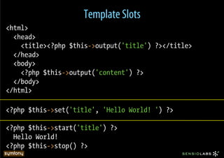 Template Slots
<html>
  <head>
    <title><?php $this->output('title') ?></title>
  </head>
  <body>
    <?php $this->output('content') ?>
  </body>
</html>

<?php $this->set('title', 'Hello World! ') ?>

<?php $this->start('title') ?>
  Hello World!
<?php $this->stop() ?>
 