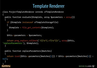 Template Renderer
class ProjectTemplateRenderer extends sfTemplateRenderer
{
  public function evaluate($template, array $parameters = array())
  {
    if ($template instanceof sfTemplateStorageFile)
    {
      $template = file_get_contents($template);
    }

    $this->parameters = $parameters;

    return preg_replace_callback('/{{s*(.+?)s*}}/', array($this,
'replaceParameters'), $template);
  }

  public function replaceParameters($matches)
  {
    return isset($this->parameters[$matches[1]]) ? $this->parameters[$matches[1]] :
null;
  }
}
 