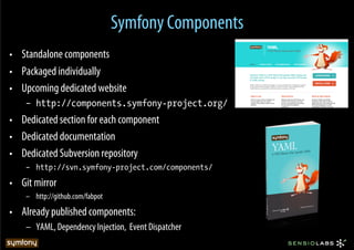Symfony Components
•  Standalone components
•  Packaged individually
•  Upcoming dedicated website
    –  http://components.symfony-project.org/
•  Dedicated section for each component
•  Dedicated documentation
•  Dedicated Subversion repository
    –  http://svn.symfony-project.com/components/
•  Git mirror
    –  http://github.com/fabpot
•  Already published components:
    –  YAML, Dependency Injection, Event Dispatcher
 