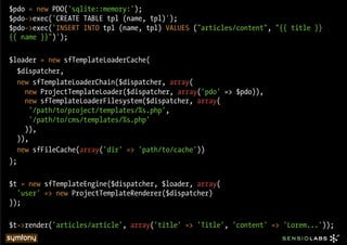 $pdo = new PDO('sqlite::memory:');
$pdo->exec('CREATE TABLE tpl (name, tpl)');
$pdo->exec('INSERT INTO tpl (name, tpl) VALUES ("articles/content", "{{ title }}
{{ name }}")');

$loader = new sfTemplateLoaderCache(
   $dispatcher,
   new sfTemplateLoaderChain($dispatcher, array(
     new ProjectTemplateLoader($dispatcher, array('pdo' => $pdo)),
     new sfTemplateLoaderFilesystem($dispatcher, array(
       '/path/to/project/templates/%s.php',
       '/path/to/cms/templates/%s.php'
     )),
   )),
   new sfFileCache(array('dir' => 'path/to/cache'))
);

$t = new sfTemplateEngine($dispatcher, $loader, array(
  'user' => new ProjectTemplateRenderer($dispatcher)
));

$t->render('articles/article', array('title' => 'Title', 'content' => 'Lorem...'));
 