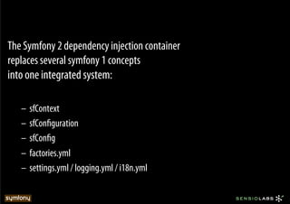 The Symfony 2 dependency injection container
replaces several symfony 1 concepts
into one integrated system:

   –  sfContext
   –  sfConﬁguration
   –  sfConﬁg
   –  factories.yml
   –  settings.yml / logging.yml / i18n.yml
 