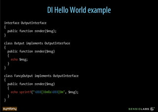 DI Hello World example
interface OutputInterface
{
  public function render($msg);
}

class Output implements OutputInterface
{
  public function render($msg)
  {
    echo $msg;
  }
}

class FancyOutput implements OutputInterface
{
  public function render($msg)
  {
    echo sprintf("033[33m%s033[0m", $msg);
  }
}
 