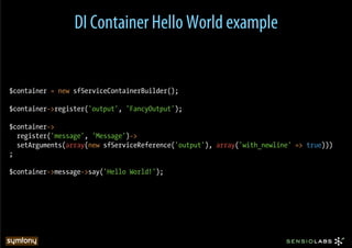 DI Container Hello World example


$container = new sfServiceContainerBuilder();

$container->register('output', 'FancyOutput');

$container->
  register('message', 'Message')->
  setArguments(array(new sfServiceReference('output'), array('with_newline' => true)))
;

$container->message->say('Hello World!');
 