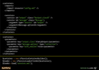 <container>
  <imports>
    <import resource="config.xml" />
  </imports>

  <services>
    <service id="output" class="%output.class%" />
    <service id="message" class="Message">
      <argument type="service" id="output" />
      <argument>%message.options%</argument>
    </service>
  </services>
</container>

<container>
  <parameters>
    <parameter key="output.class">FancyOutput</parameter>
    <parameter key="message.options" type="collection">
      <parameter key="with_newline">true</parameter>
    </parameter>
  </parameters>
</container>

$container = new sfServiceContainerBuilder();
$loader = new sfServiceLoaderFileXml($container);
$loader->load('services.xml');
 