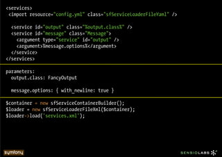 <services>
 <import resource="config.yml" class="sfServiceLoaderFileYaml" />

  <service id="output" class="%output.class%" />
  <service id="message" class="Message">
    <argument type="service" id="output" />
    <argument>%message.options%</argument>
  </service>
</services>

parameters:
  output.class: FancyOutput

  message.options: { with_newline: true }

$container = new sfServiceContainerBuilder();
$loader = new sfServiceLoaderFileXml($container);
$loader->load('services.xml');
 