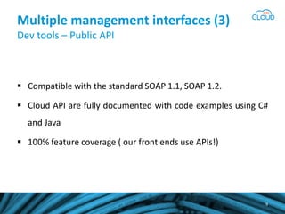 Multiple management interfaces (3)
Dev tools – Public API
Compatible with the standard SOAP 1.1, SOAP 1.2.
Cloud API are fully documented with code examples using C#
and Java
100% feature coverage ( our front ends use APIs!)
9