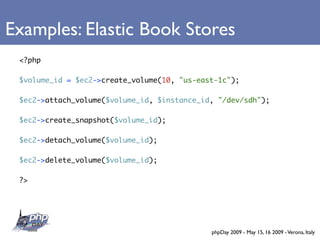 Examples: Elastic Book Stores
 <?php

 $volume_id = $ec2->create_volume(10, quot;us-east-1cquot;);

 $ec2->attach_volume($volume_id, $instance_id, quot;/dev/sdhquot;);

 $ec2->create_snapshot($volume_id);

 $ec2->detach_volume($volume_id);

 $ec2->delete_volume($volume_id);

 ?>




                                             phpDay 2009 - May 15, 16 2009 - Verona, Italy
 