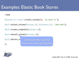 Examples: Elastic Book Stores
 <?php

 $volume_id = $ec2->create_volume(10, quot;us-east-1cquot;);

 $ec2->attach_volume($volume_id, $instance_id, quot;/dev/sdhquot;);

 $ec2->create_snapshot($volume_id);

 $ec2->detach_volume($volume_id);


                  Unmount the volume
 $ec2->delete_volume($volume_id);

 ?>             from the running instance



                                             phpDay 2009 - May 15, 16 2009 - Verona, Italy
 