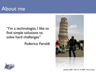 About me


 “I’m a technologist, I like to
 ﬁnd simple solutions to
 solve hard challenges”
             Federico Feroldi




                                  phpDay 2009 - May 15, 16 2009 - Verona, Italy
 