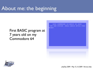 About me: the beginning


   First BASIC program at
   7 years old on my
   Commodore 64




                            phpDay 2009 - May 15, 16 2009 - Verona, Italy
 