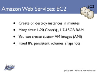 EC2
Amazon Web Services: EC2

    •   Create or destroy instances in minutes
    •   Many sizes: 1-20 Core(s) , 1.7-15GB RAM
    •   You can create custom VM images (AMI)
    •   Fixed IPs, persistent volumes, snapshots




                                     phpDay 2009 - May 15, 16 2009 - Verona, Italy
 