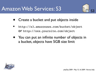 Amazon Web Services: S3                                                    S3

    •   Create a bucket and put objects inside
    •   http://s3.amazonaws.com/bucket/object
        or http://xxx.yoursite.com/object
    •   You can put an inﬁnite number of objects in
        a bucket, objects have 5GB size limit




                                    phpDay 2009 - May 15, 16 2009 - Verona, Italy
 