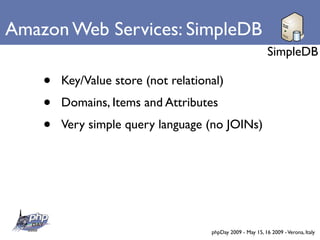 Amazon Web Services: SimpleDB
                                                             SimpleDB

    •   Key/Value store (not relational)
    •   Domains, Items and Attributes
    •   Very simple query language (no JOINs)




                                     phpDay 2009 - May 15, 16 2009 - Verona, Italy
 