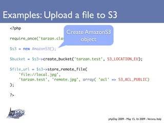 Examples: Upload a ﬁle to S3
 <?php
                           Create AmazonS3
                                 object
 require_once('tarzan.class.php');

 $s3 = new AmazonS3();

 $bucket = $s3->create_bucket('tarzan.test', S3_LOCATION_EU);

 $file_url = $s3->store_remote_file(
     'file://local.jpg',
     'tarzan.test', 'remote.jpg', array( 'acl' => S3_ACL_PUBLIC)
 );

 ?>




                                             phpDay 2009 - May 15, 16 2009 - Verona, Italy
 