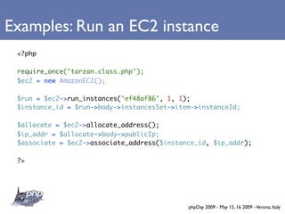 Examples: Run an EC2 instance
 <?php

 require_once('tarzan.class.php');
 $ec2 = new AmazonEC2();

 $run = $ec2->run_instances('ef48af86', 1, 1);
 $instance_id = $run->body->instancesSet->item->instanceId;

 $allocate = $ec2->allocate_address();
 $ip_addr = $allocate->body->publicIp;
 $associate = $ec2->associate_address($instance_id, $ip_addr);

 ?>




                                             phpDay 2009 - May 15, 16 2009 - Verona, Italy
 