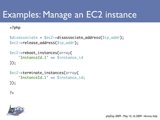 Examples: Manage an EC2 instance
 <?php

 $disassociate = $ec2->disassociate_address($ip_addr);
 $ec2->release_address($ip_addr);

 $ec2->reboot_instances(array(
     'InstanceId.1' => $instance_id
 ));

 $ec2->terminate_instances(array(
     'InstanceId.1' => $instance_id;
 ));

 ?>




                                             phpDay 2009 - May 15, 16 2009 - Verona, Italy
 